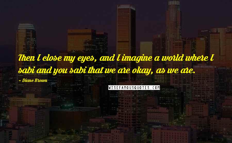 Diane Brown Quotes: Then I close my eyes, and I imagine a world where I sabi and you sabi that we are okay, as we are.