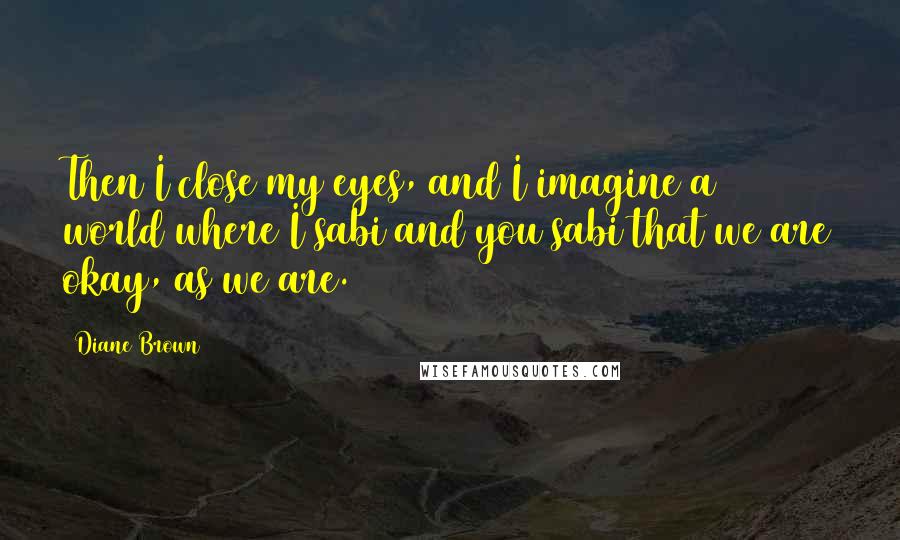 Diane Brown Quotes: Then I close my eyes, and I imagine a world where I sabi and you sabi that we are okay, as we are.