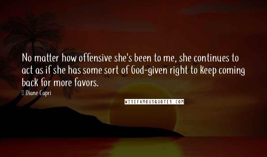 Diane Capri Quotes: No matter how offensive she's been to me, she continues to act as if she has some sort of God-given right to keep coming back for more favors.