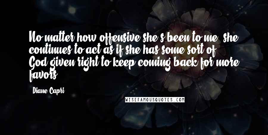 Diane Capri Quotes: No matter how offensive she's been to me, she continues to act as if she has some sort of God-given right to keep coming back for more favors.