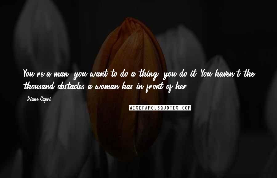 Diane Capri Quotes: You're a man, you want to do a thing, you do it. You haven't the thousand obstacles a woman has in front of her.