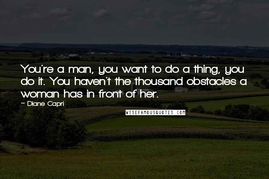 Diane Capri Quotes: You're a man, you want to do a thing, you do it. You haven't the thousand obstacles a woman has in front of her.