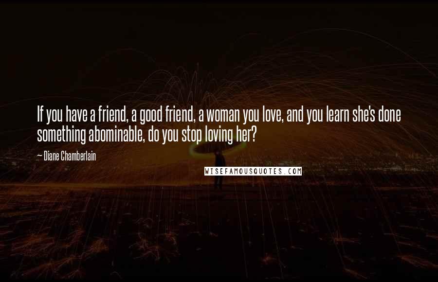 Diane Chamberlain Quotes: If you have a friend, a good friend, a woman you love, and you learn she's done something abominable, do you stop loving her?