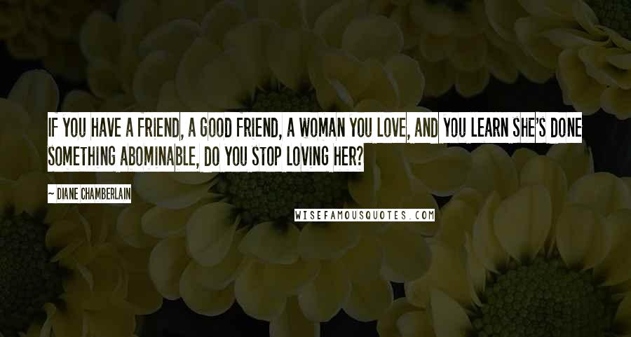 Diane Chamberlain Quotes: If you have a friend, a good friend, a woman you love, and you learn she's done something abominable, do you stop loving her?