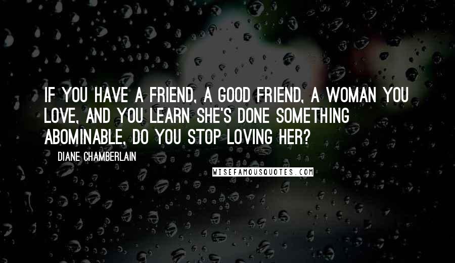 Diane Chamberlain Quotes: If you have a friend, a good friend, a woman you love, and you learn she's done something abominable, do you stop loving her?