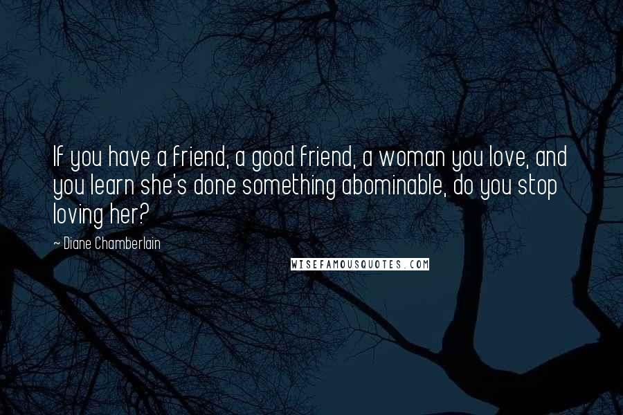 Diane Chamberlain Quotes: If you have a friend, a good friend, a woman you love, and you learn she's done something abominable, do you stop loving her?