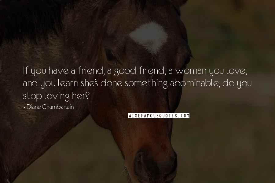 Diane Chamberlain Quotes: If you have a friend, a good friend, a woman you love, and you learn she's done something abominable, do you stop loving her?