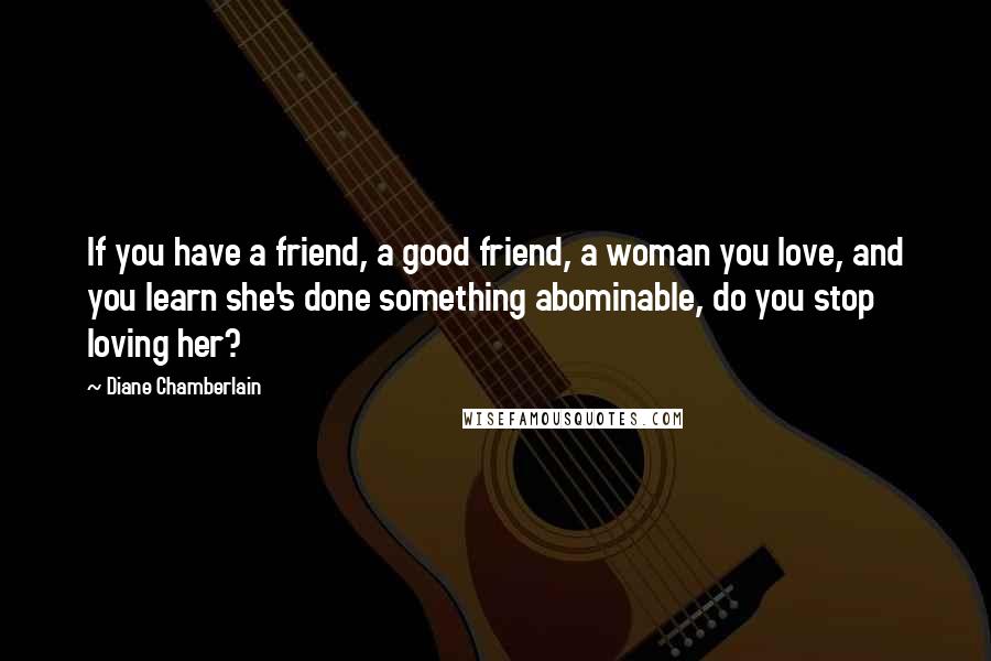 Diane Chamberlain Quotes: If you have a friend, a good friend, a woman you love, and you learn she's done something abominable, do you stop loving her?