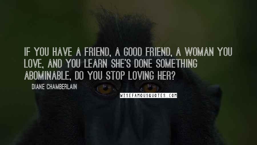 Diane Chamberlain Quotes: If you have a friend, a good friend, a woman you love, and you learn she's done something abominable, do you stop loving her?