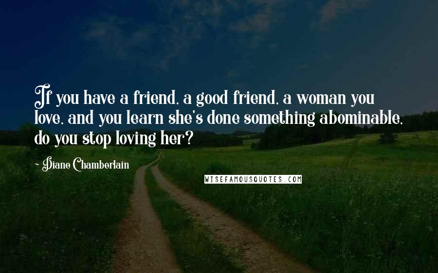 Diane Chamberlain Quotes: If you have a friend, a good friend, a woman you love, and you learn she's done something abominable, do you stop loving her?