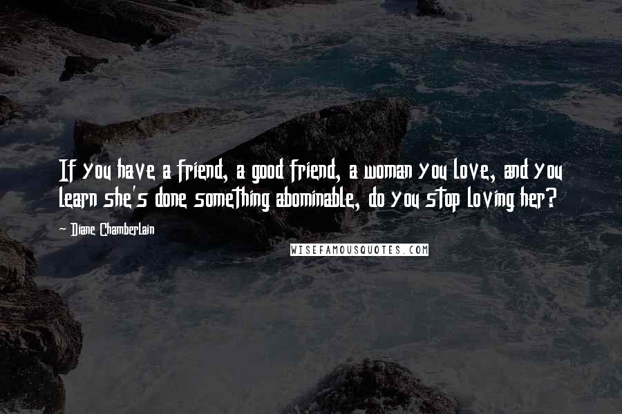 Diane Chamberlain Quotes: If you have a friend, a good friend, a woman you love, and you learn she's done something abominable, do you stop loving her?