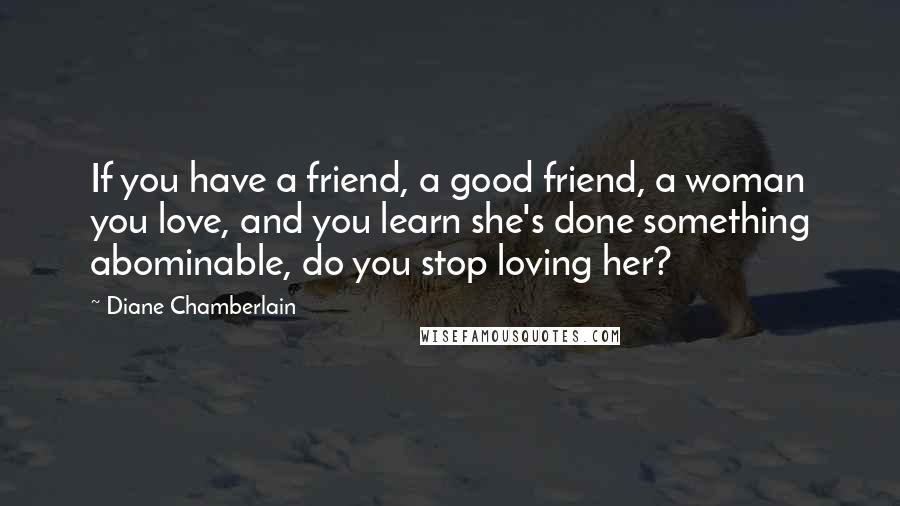 Diane Chamberlain Quotes: If you have a friend, a good friend, a woman you love, and you learn she's done something abominable, do you stop loving her?