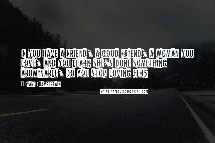 Diane Chamberlain Quotes: If you have a friend, a good friend, a woman you love, and you learn she's done something abominable, do you stop loving her?