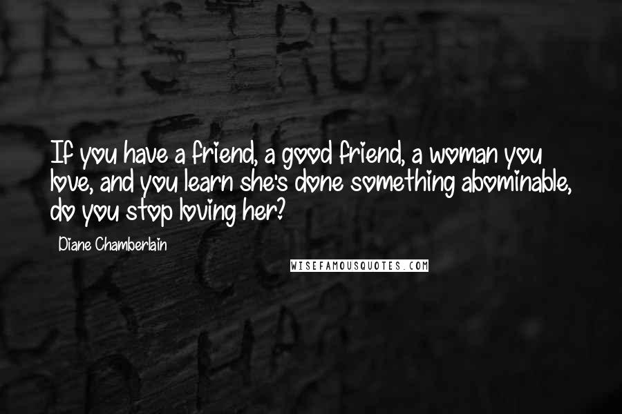 Diane Chamberlain Quotes: If you have a friend, a good friend, a woman you love, and you learn she's done something abominable, do you stop loving her?