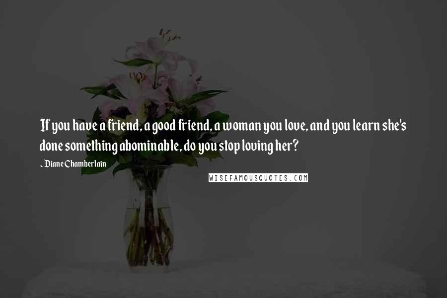 Diane Chamberlain Quotes: If you have a friend, a good friend, a woman you love, and you learn she's done something abominable, do you stop loving her?