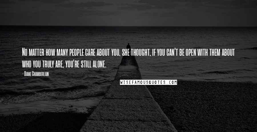 Diane Chamberlain Quotes: No matter how many people care about you, she thought, if you can't be open with them about who you truly are, you're still alone.