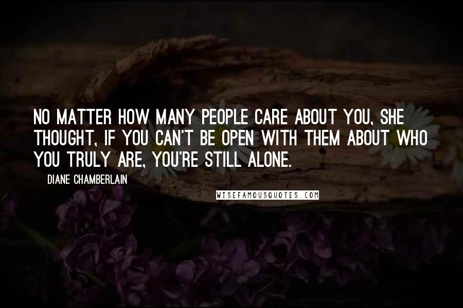 Diane Chamberlain Quotes: No matter how many people care about you, she thought, if you can't be open with them about who you truly are, you're still alone.