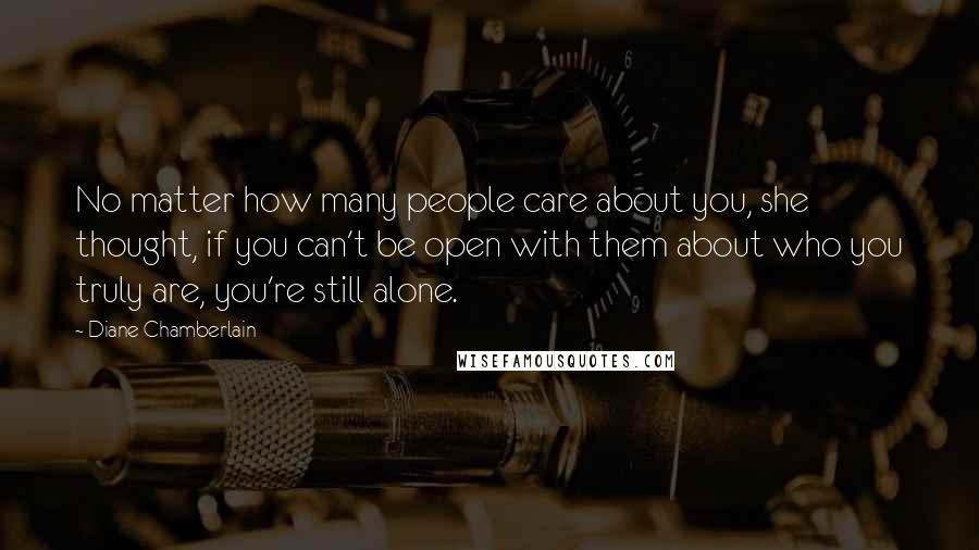 Diane Chamberlain Quotes: No matter how many people care about you, she thought, if you can't be open with them about who you truly are, you're still alone.