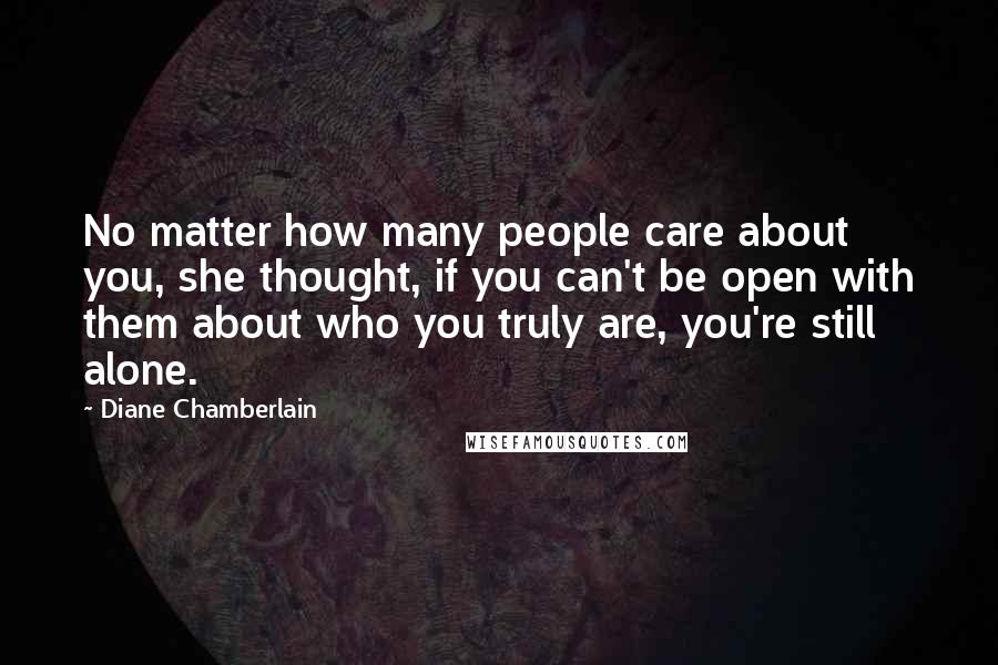 Diane Chamberlain Quotes: No matter how many people care about you, she thought, if you can't be open with them about who you truly are, you're still alone.