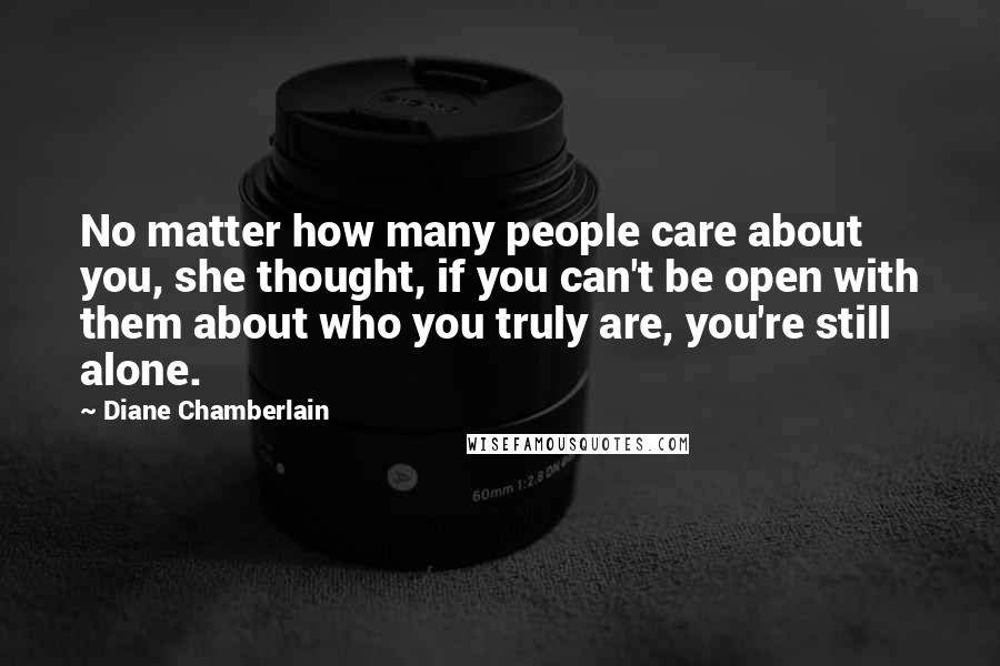 Diane Chamberlain Quotes: No matter how many people care about you, she thought, if you can't be open with them about who you truly are, you're still alone.