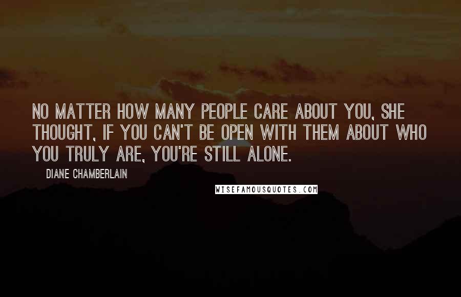 Diane Chamberlain Quotes: No matter how many people care about you, she thought, if you can't be open with them about who you truly are, you're still alone.