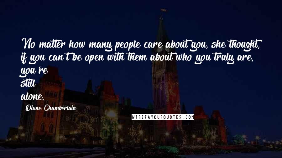 Diane Chamberlain Quotes: No matter how many people care about you, she thought, if you can't be open with them about who you truly are, you're still alone.