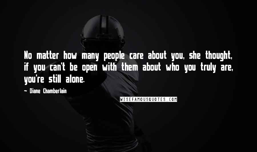 Diane Chamberlain Quotes: No matter how many people care about you, she thought, if you can't be open with them about who you truly are, you're still alone.