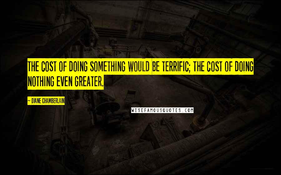 Diane Chamberlain Quotes: The cost of doing something would be terrific; the cost of doing nothing even greater.