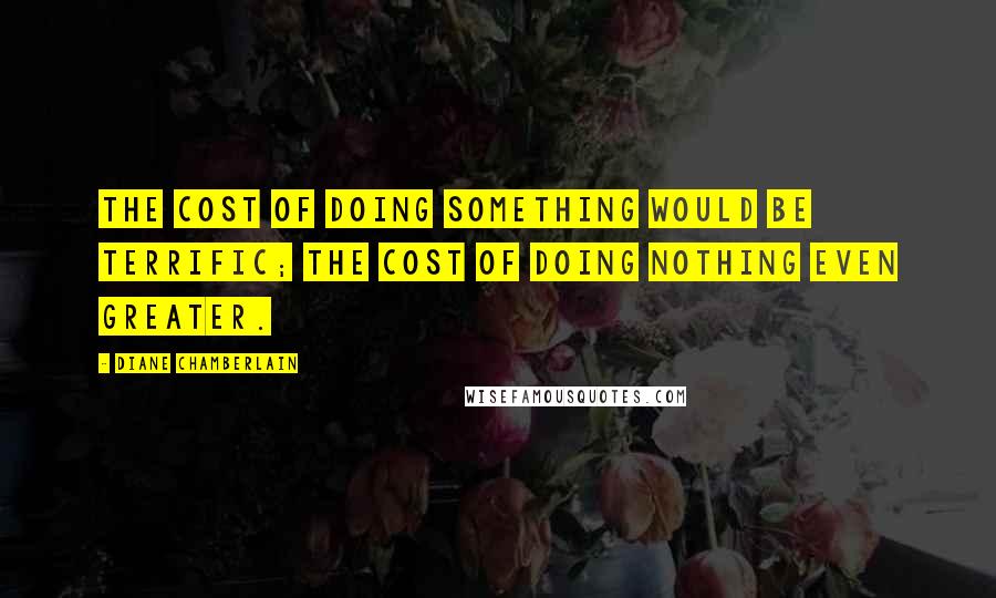 Diane Chamberlain Quotes: The cost of doing something would be terrific; the cost of doing nothing even greater.