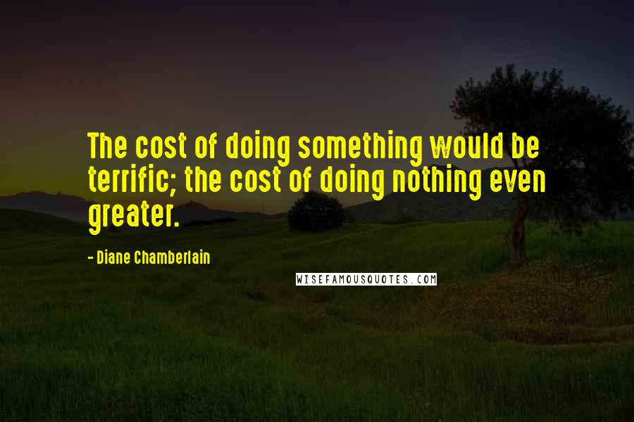 Diane Chamberlain Quotes: The cost of doing something would be terrific; the cost of doing nothing even greater.