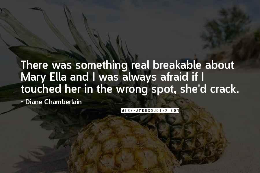 Diane Chamberlain Quotes: There was something real breakable about Mary Ella and I was always afraid if I touched her in the wrong spot, she'd crack.