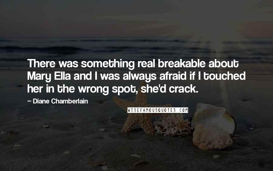 Diane Chamberlain Quotes: There was something real breakable about Mary Ella and I was always afraid if I touched her in the wrong spot, she'd crack.