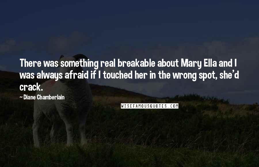 Diane Chamberlain Quotes: There was something real breakable about Mary Ella and I was always afraid if I touched her in the wrong spot, she'd crack.