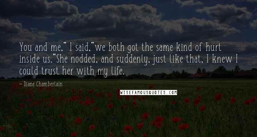 Diane Chamberlain Quotes: You and me," I said,"we both got the same kind of hurt inside us."She nodded, and suddenly, just like that, I knew I could trust her with my life.