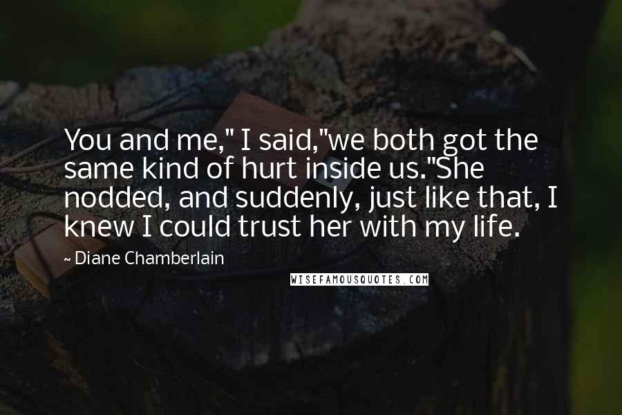 Diane Chamberlain Quotes: You and me," I said,"we both got the same kind of hurt inside us."She nodded, and suddenly, just like that, I knew I could trust her with my life.