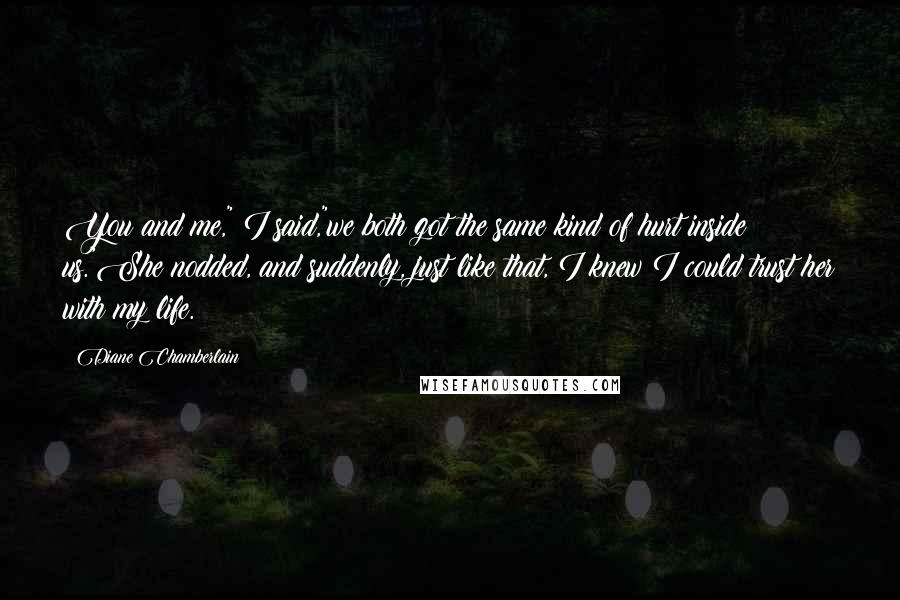 Diane Chamberlain Quotes: You and me," I said,"we both got the same kind of hurt inside us."She nodded, and suddenly, just like that, I knew I could trust her with my life.