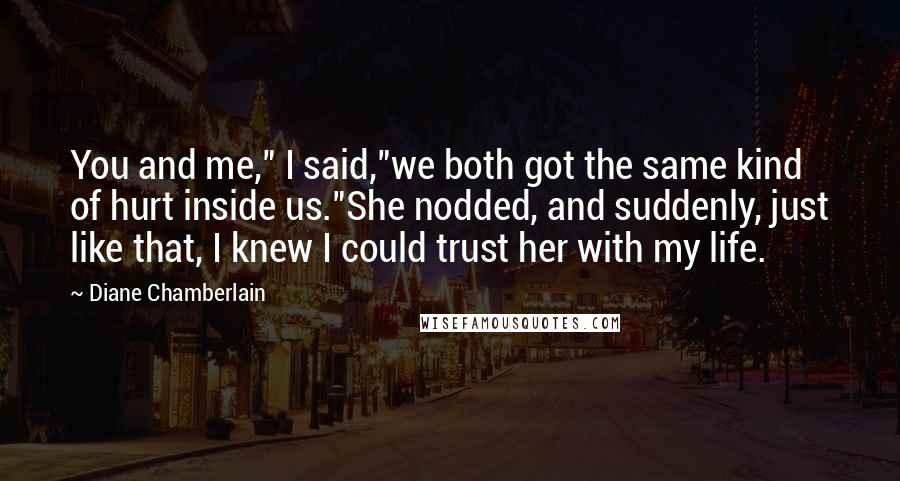 Diane Chamberlain Quotes: You and me," I said,"we both got the same kind of hurt inside us."She nodded, and suddenly, just like that, I knew I could trust her with my life.