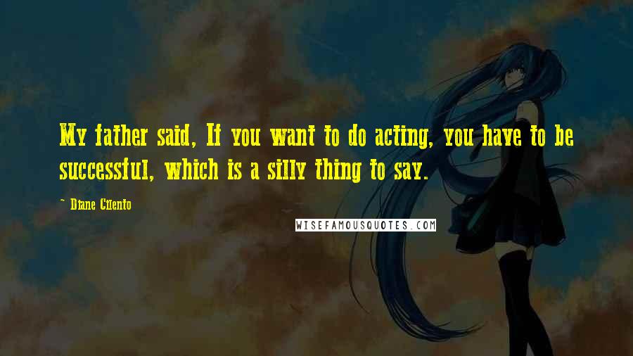 Diane Cilento Quotes: My father said, If you want to do acting, you have to be successful, which is a silly thing to say.