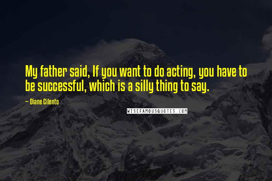 Diane Cilento Quotes: My father said, If you want to do acting, you have to be successful, which is a silly thing to say.