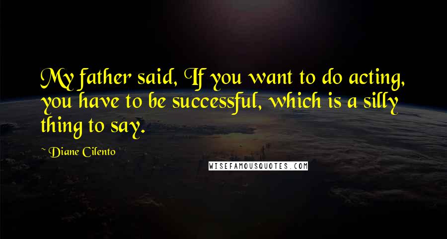 Diane Cilento Quotes: My father said, If you want to do acting, you have to be successful, which is a silly thing to say.