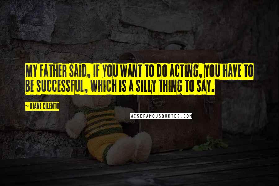 Diane Cilento Quotes: My father said, If you want to do acting, you have to be successful, which is a silly thing to say.