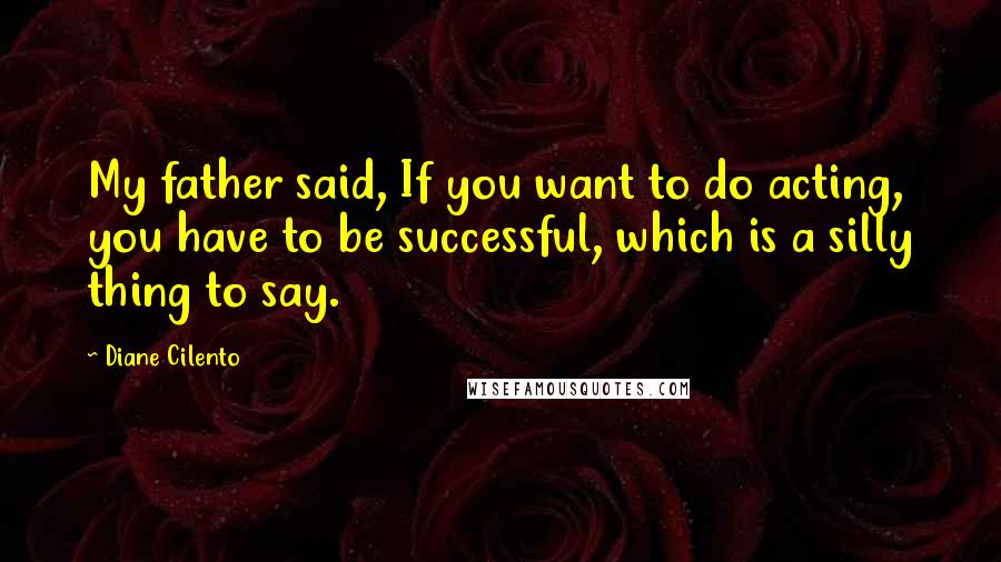 Diane Cilento Quotes: My father said, If you want to do acting, you have to be successful, which is a silly thing to say.