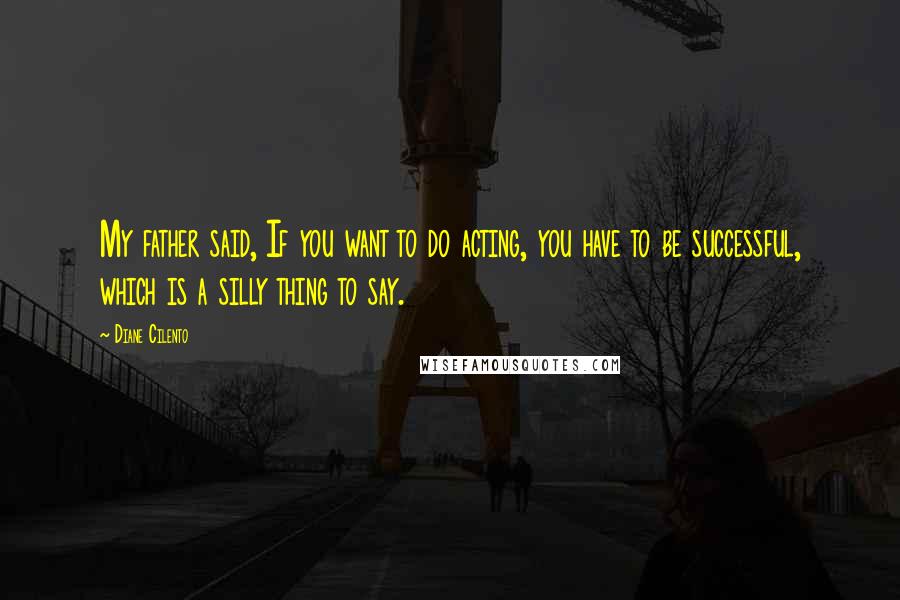 Diane Cilento Quotes: My father said, If you want to do acting, you have to be successful, which is a silly thing to say.