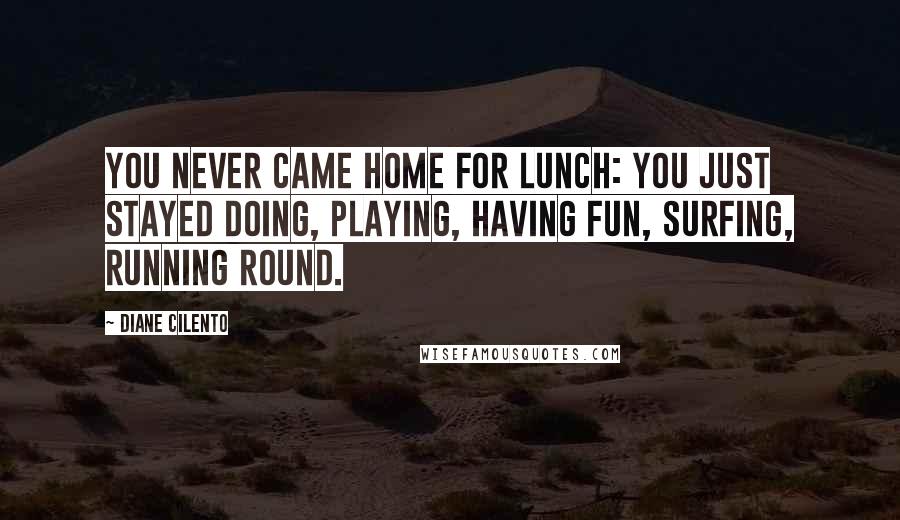 Diane Cilento Quotes: You never came home for lunch: you just stayed doing, playing, having fun, surfing, running round.