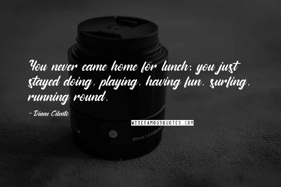 Diane Cilento Quotes: You never came home for lunch: you just stayed doing, playing, having fun, surfing, running round.