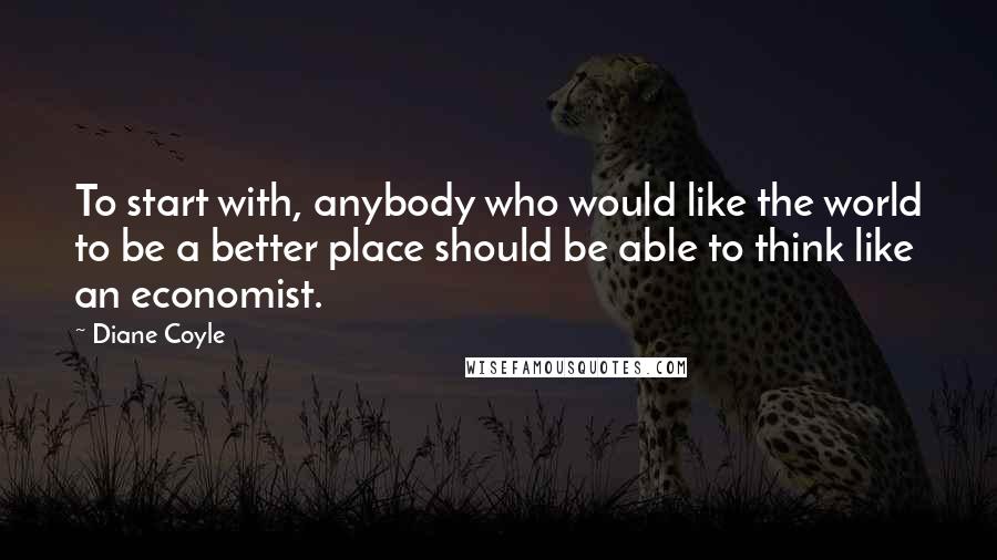 Diane Coyle Quotes: To start with, anybody who would like the world to be a better place should be able to think like an economist.