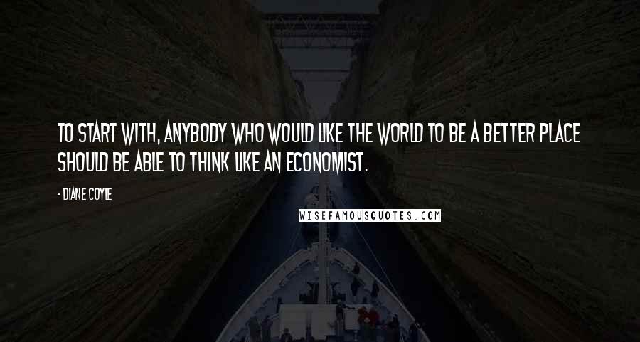 Diane Coyle Quotes: To start with, anybody who would like the world to be a better place should be able to think like an economist.