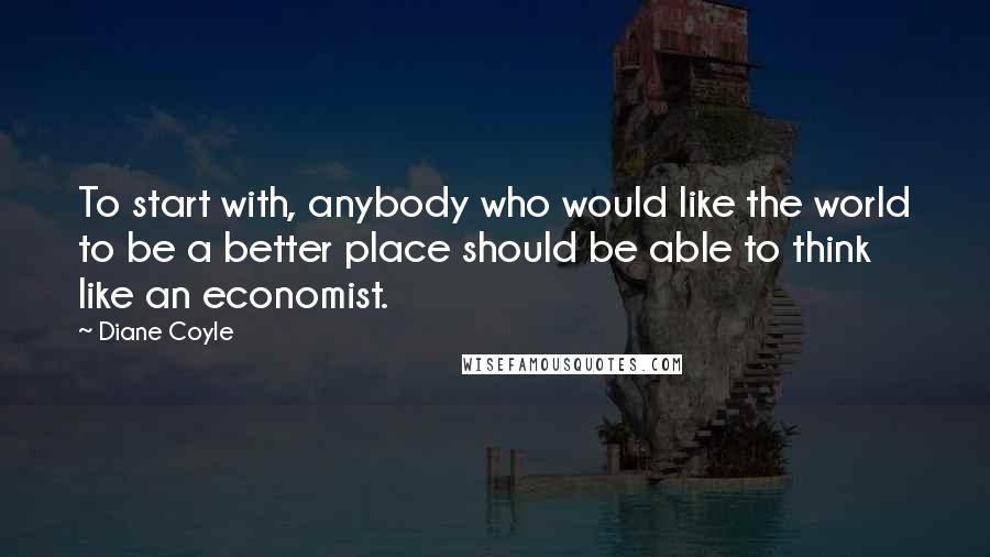 Diane Coyle Quotes: To start with, anybody who would like the world to be a better place should be able to think like an economist.