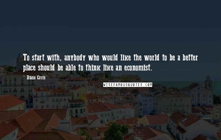 Diane Coyle Quotes: To start with, anybody who would like the world to be a better place should be able to think like an economist.