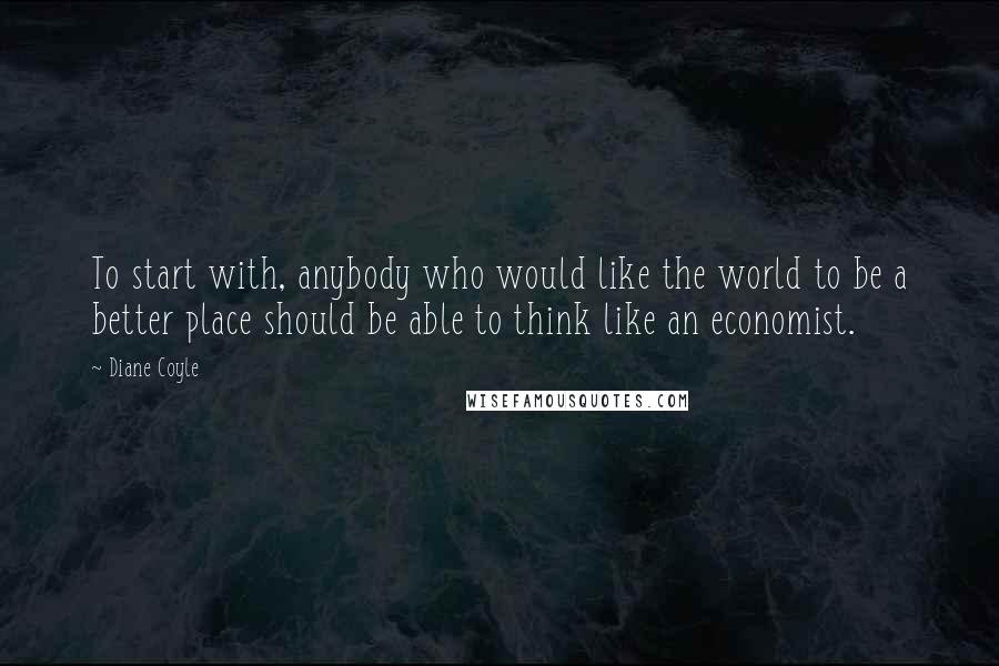 Diane Coyle Quotes: To start with, anybody who would like the world to be a better place should be able to think like an economist.